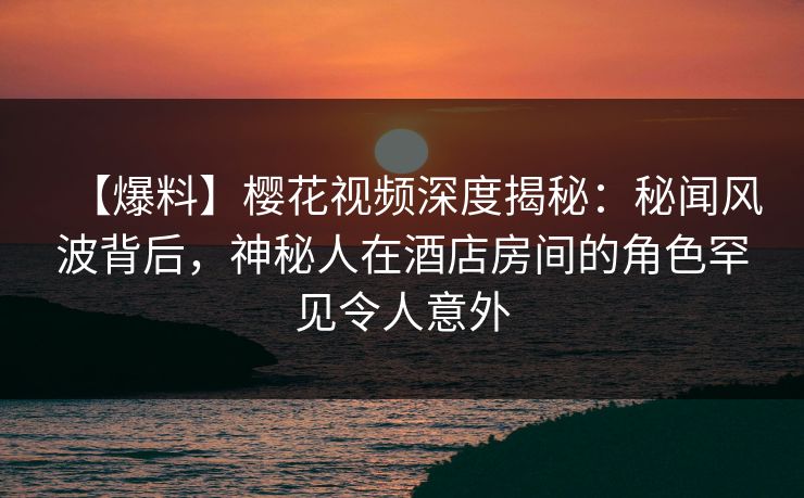 【爆料】樱花视频深度揭秘：秘闻风波背后，神秘人在酒店房间的角色罕见令人意外