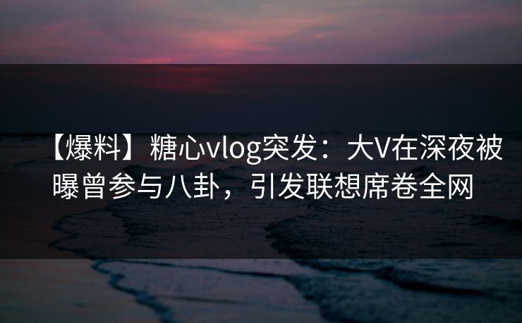 【爆料】糖心vlog突发：大V在深夜被曝曾参与八卦，引发联想席卷全网