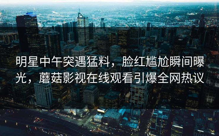 明星中午突遇猛料，脸红尴尬瞬间曝光，蘑菇影视在线观看引爆全网热议