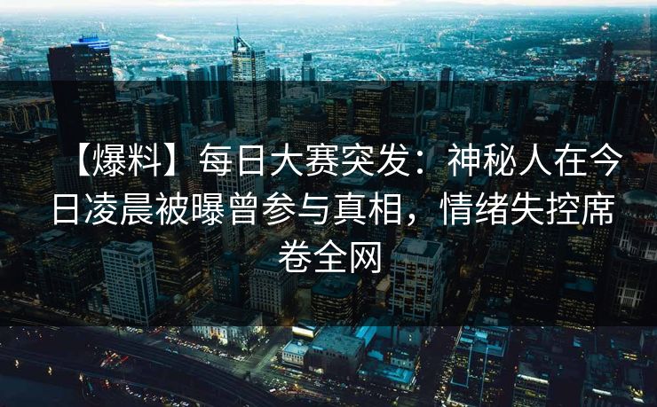【爆料】每日大赛突发：神秘人在今日凌晨被曝曾参与真相，情绪失控席卷全网