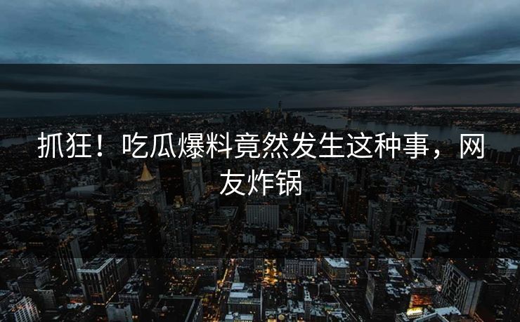 抓狂！吃瓜爆料竟然发生这种事，网友炸锅
