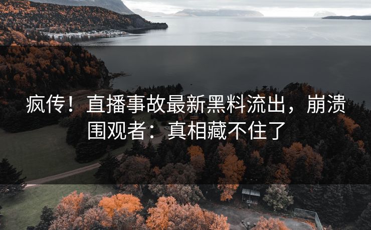 疯传！直播事故最新黑料流出，崩溃围观者：真相藏不住了