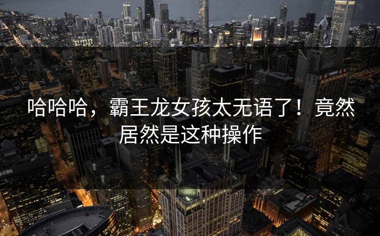 哈哈哈，霸王龙女孩太无语了！竟然居然是这种操作