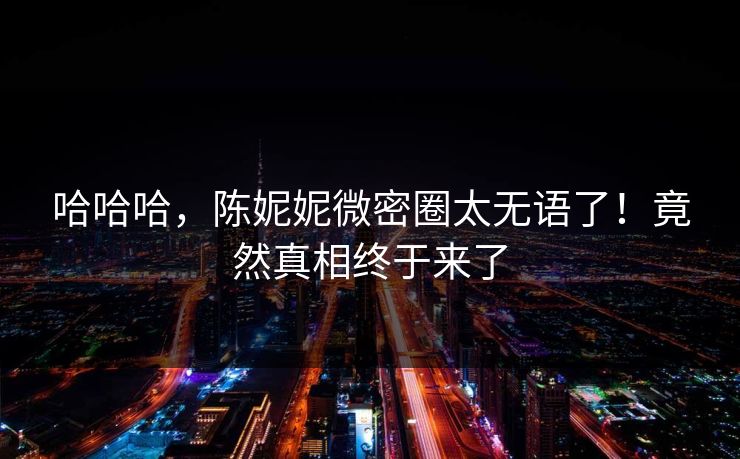 哈哈哈，陈妮妮微密圈太无语了！竟然真相终于来了