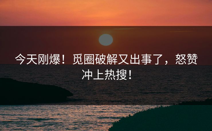 今天刚爆！觅圈破解又出事了，怒赞冲上热搜！