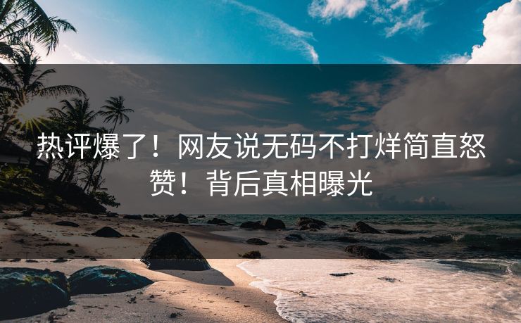 热评爆了！网友说无码不打烊简直怒赞！背后真相曝光