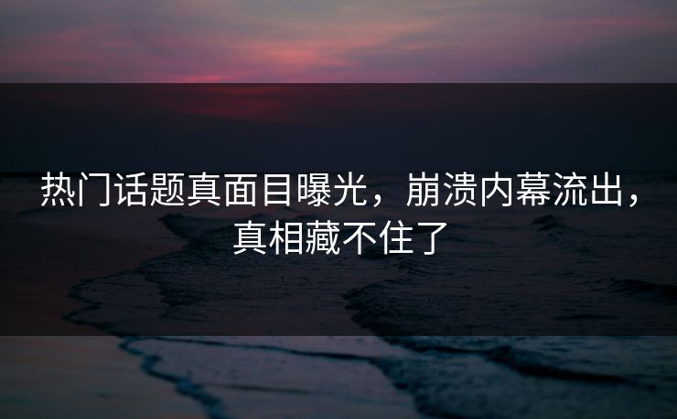 热门话题真面目曝光，崩溃内幕流出，真相藏不住了