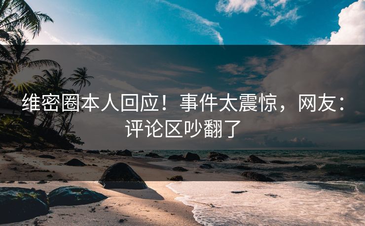 维密圈本人回应！事件太震惊，网友：评论区吵翻了