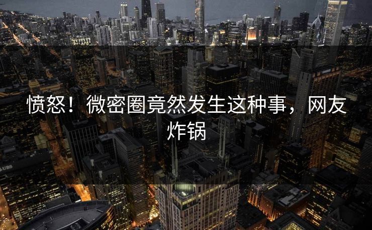 愤怒！微密圈竟然发生这种事，网友炸锅