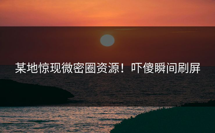 某地惊现微密圈资源！吓傻瞬间刷屏
