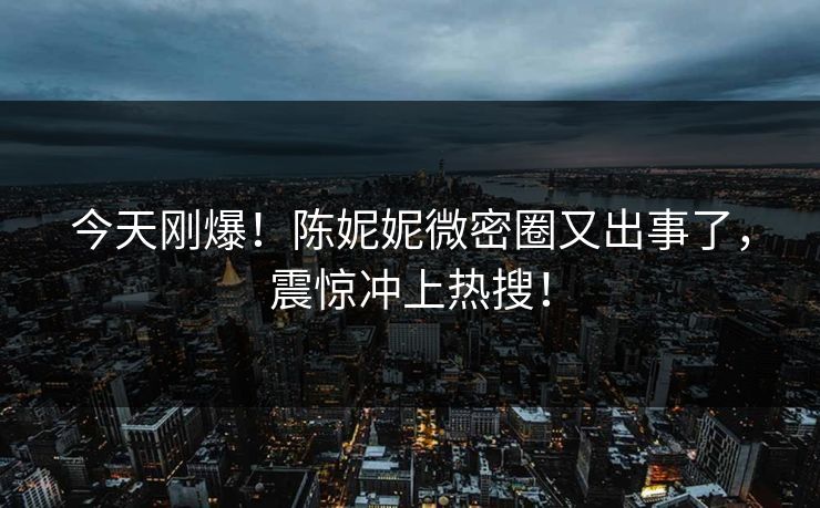 今天刚爆！陈妮妮微密圈又出事了，震惊冲上热搜！