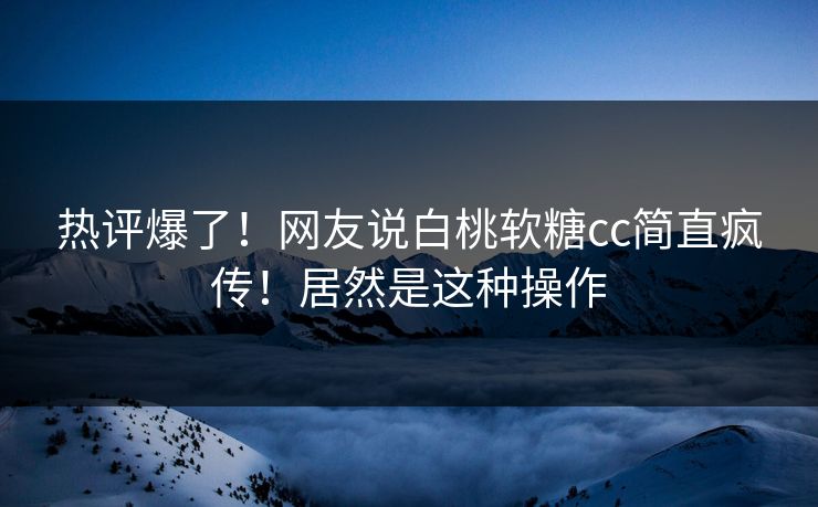 热评爆了！网友说白桃软糖cc简直疯传！居然是这种操作