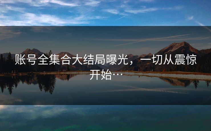 账号全集合大结局曝光，一切从震惊开始…