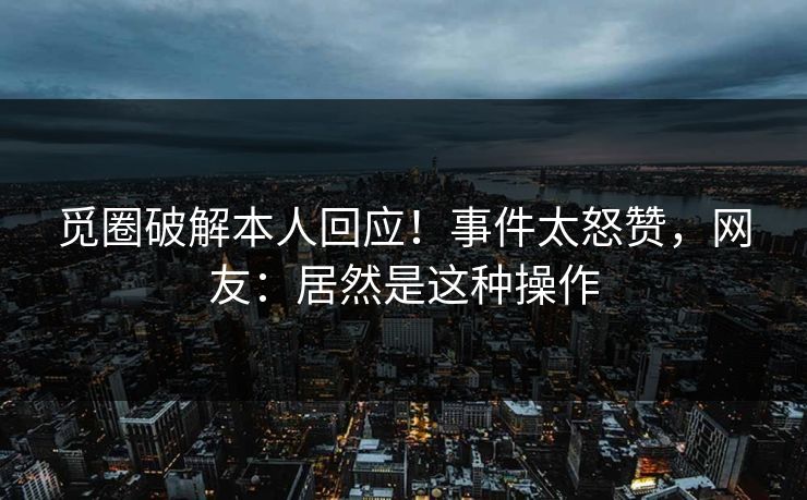 觅圈破解本人回应！事件太怒赞，网友：居然是这种操作