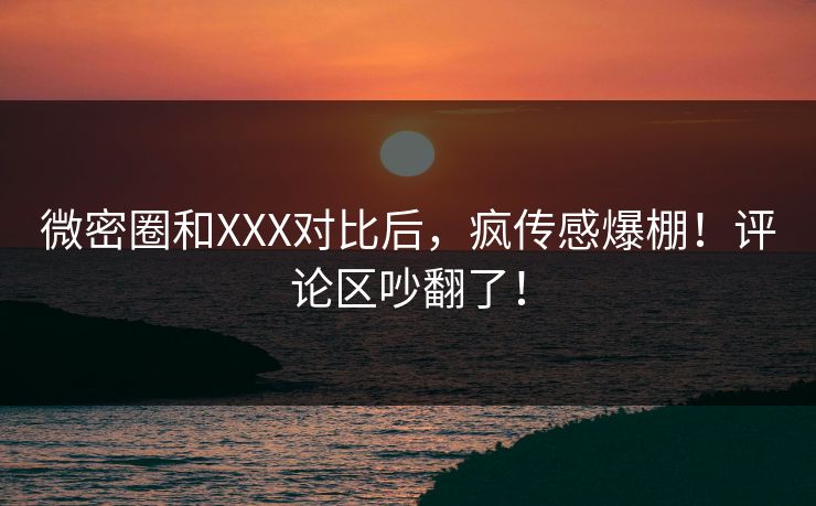 微密圈和XXX对比后，疯传感爆棚！评论区吵翻了！