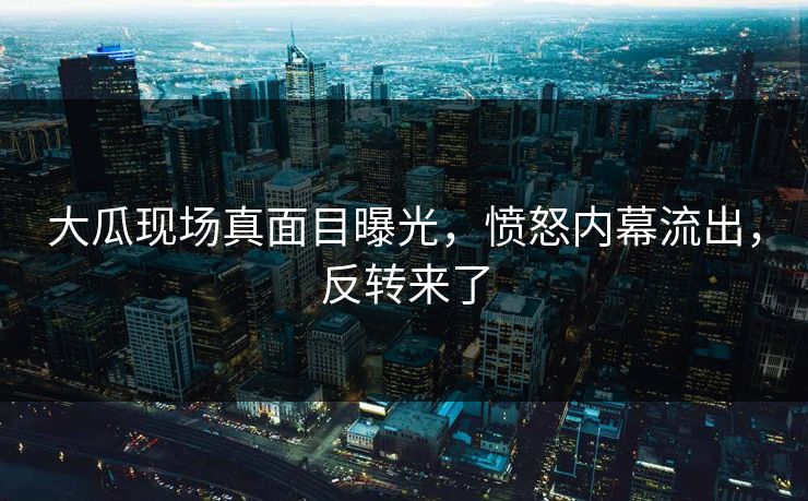 大瓜现场真面目曝光，愤怒内幕流出，反转来了
