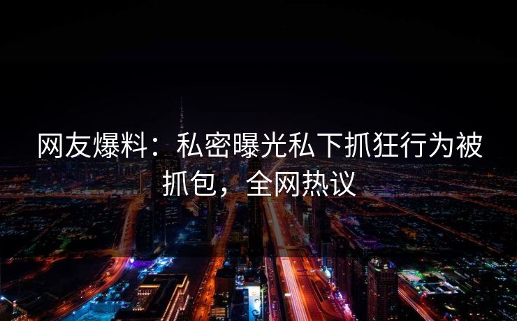 网友爆料：私密曝光私下抓狂行为被抓包，全网热议