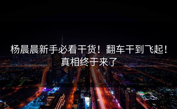 杨晨晨新手必看干货！翻车干到飞起！真相终于来了