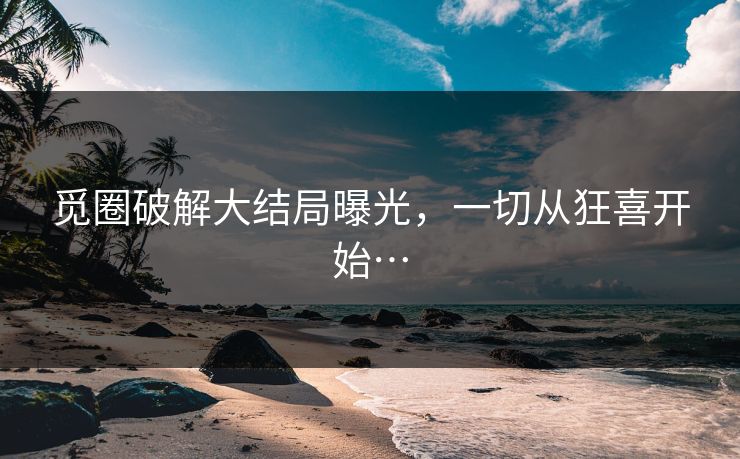 觅圈破解大结局曝光，一切从狂喜开始…