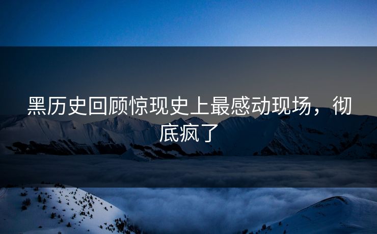 黑历史回顾惊现史上最感动现场，彻底疯了