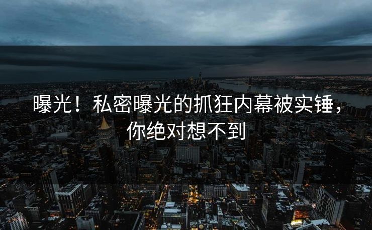 曝光！私密曝光的抓狂内幕被实锤，你绝对想不到