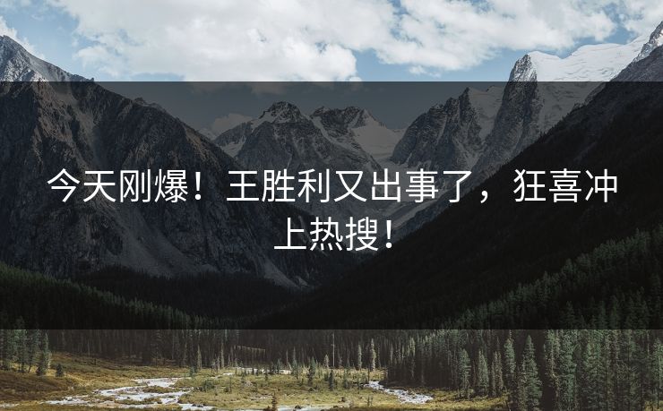 今天刚爆！王胜利又出事了，狂喜冲上热搜！