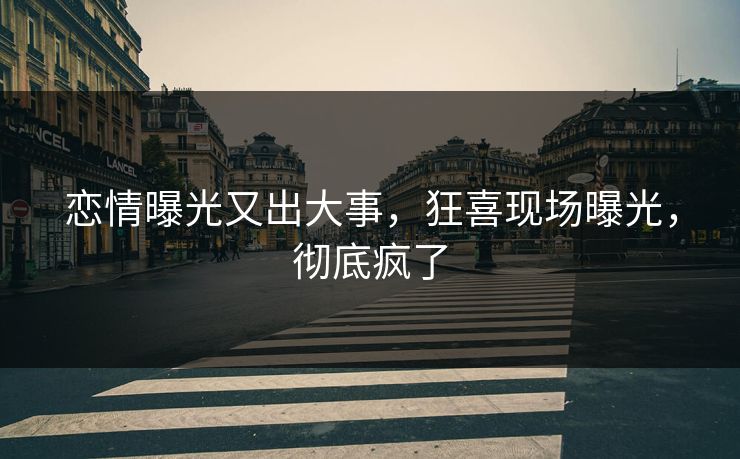恋情曝光又出大事，狂喜现场曝光，彻底疯了