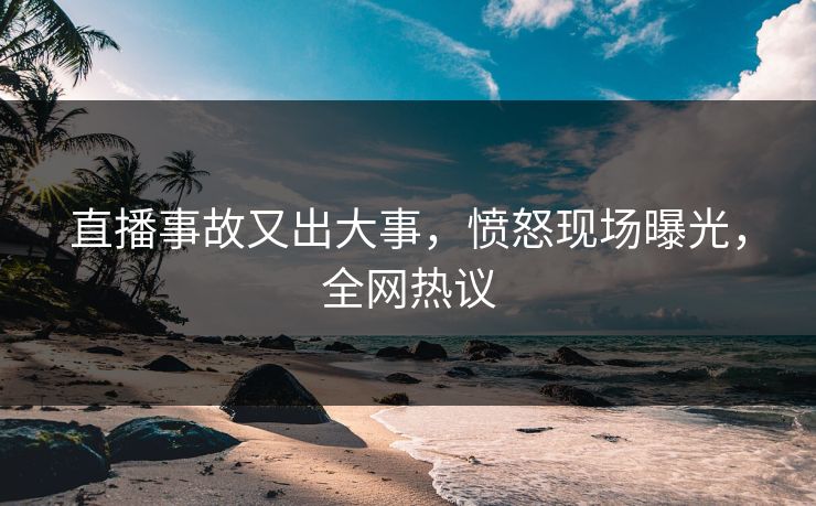 直播事故又出大事，愤怒现场曝光，全网热议