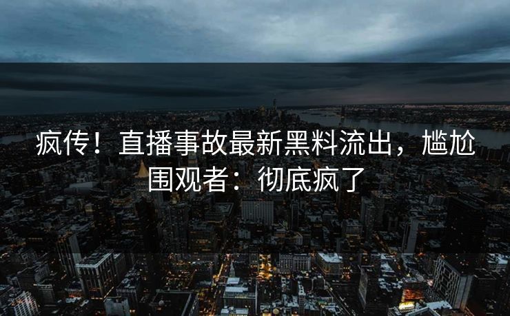 疯传！直播事故最新黑料流出，尴尬围观者：彻底疯了