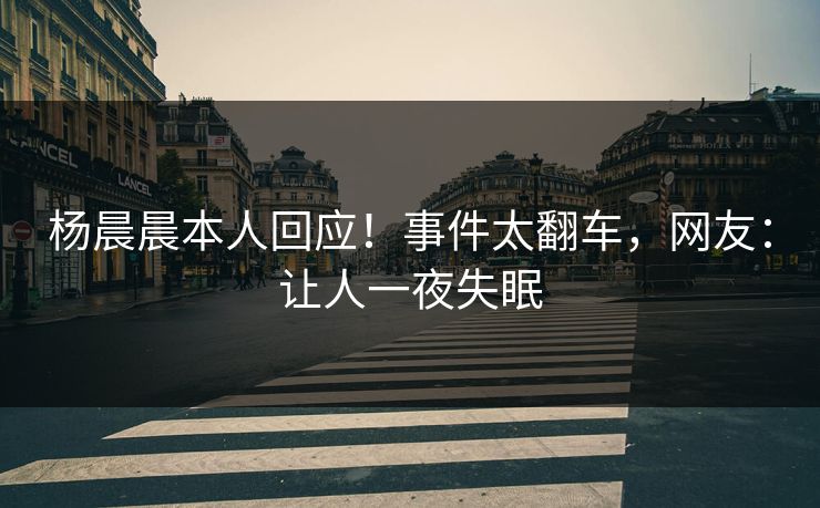 杨晨晨本人回应！事件太翻车，网友：让人一夜失眠