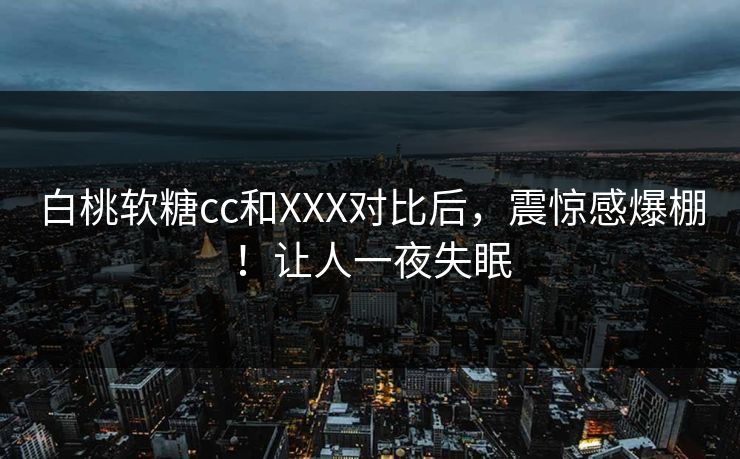 白桃软糖cc和XXX对比后，震惊感爆棚！让人一夜失眠