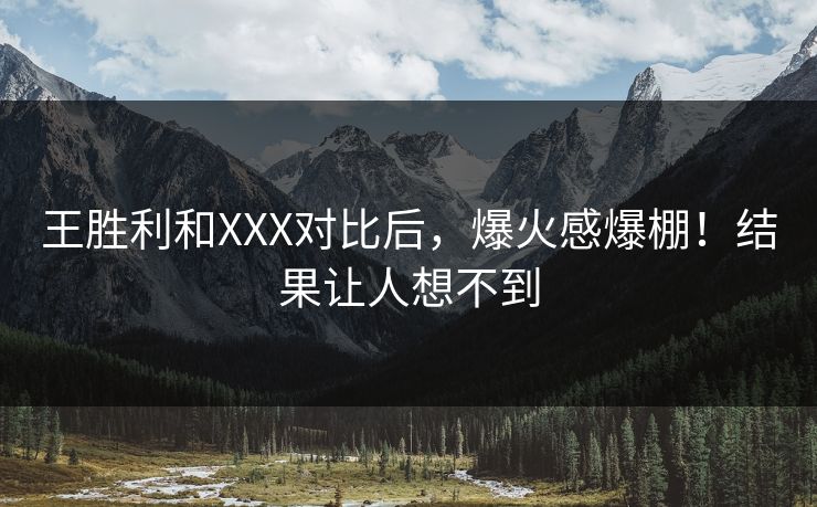 王胜利和XXX对比后，爆火感爆棚！结果让人想不到