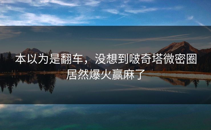 本以为是翻车，没想到啵奇塔微密圈居然爆火赢麻了