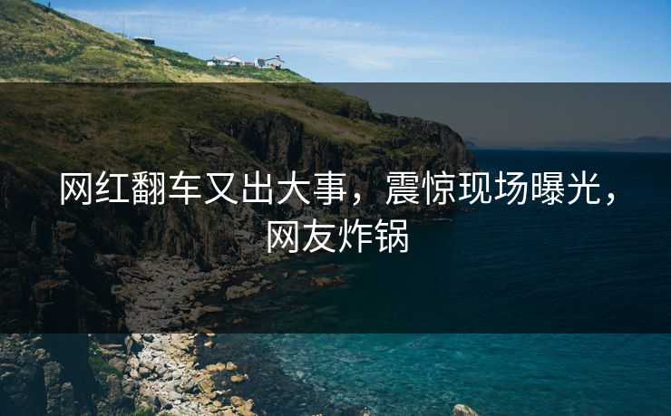 网红翻车又出大事，震惊现场曝光，网友炸锅