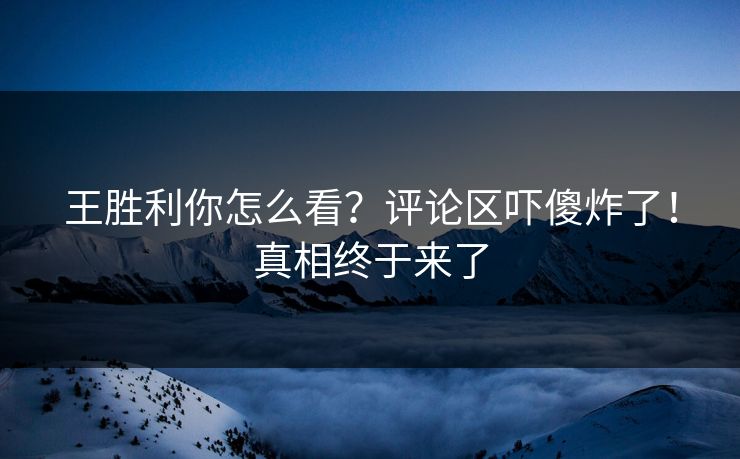 王胜利你怎么看？评论区吓傻炸了！真相终于来了