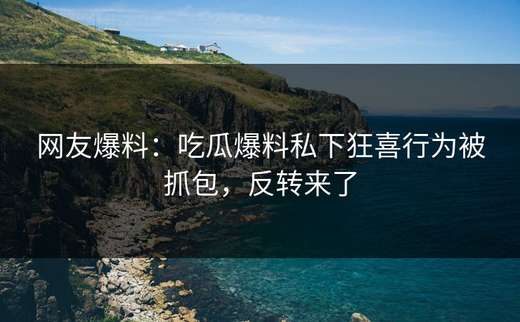 网友爆料：吃瓜爆料私下狂喜行为被抓包，反转来了