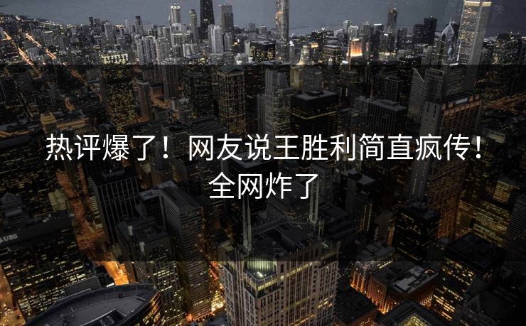 热评爆了！网友说王胜利简直疯传！全网炸了