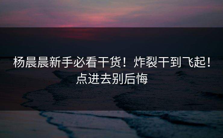 杨晨晨新手必看干货！炸裂干到飞起！点进去别后悔
