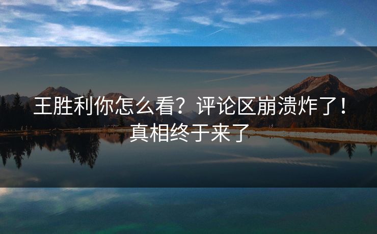 王胜利你怎么看？评论区崩溃炸了！真相终于来了