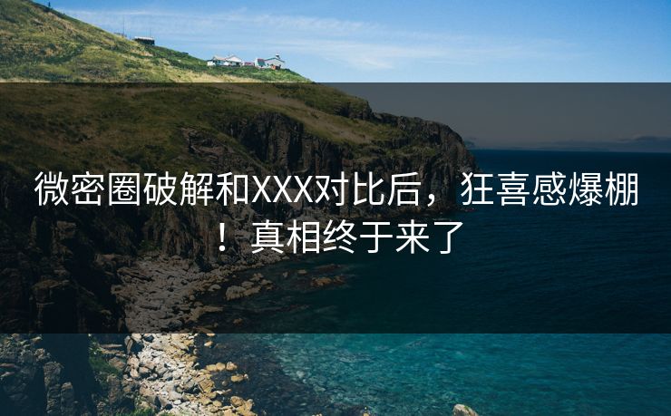 微密圈破解和XXX对比后，狂喜感爆棚！真相终于来了