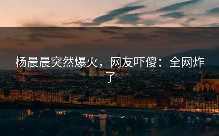 杨晨晨突然爆火，网友吓傻：全网炸了