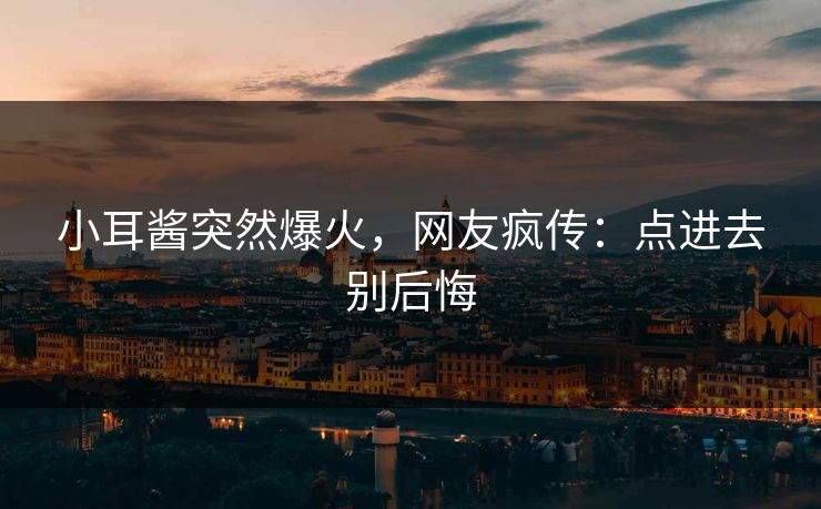 小耳酱突然爆火，网友疯传：点进去别后悔