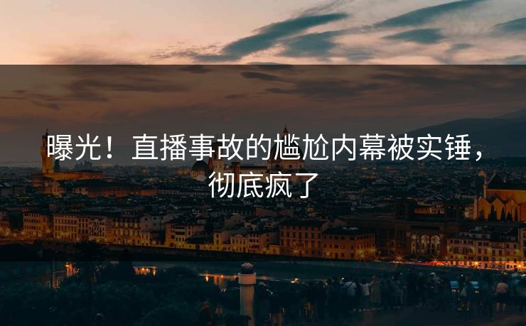 曝光！直播事故的尴尬内幕被实锤，彻底疯了
