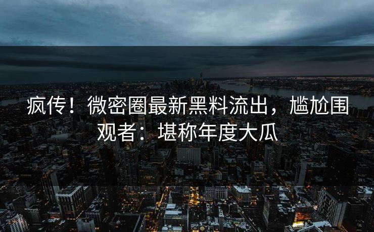 疯传！微密圈最新黑料流出，尴尬围观者：堪称年度大瓜
