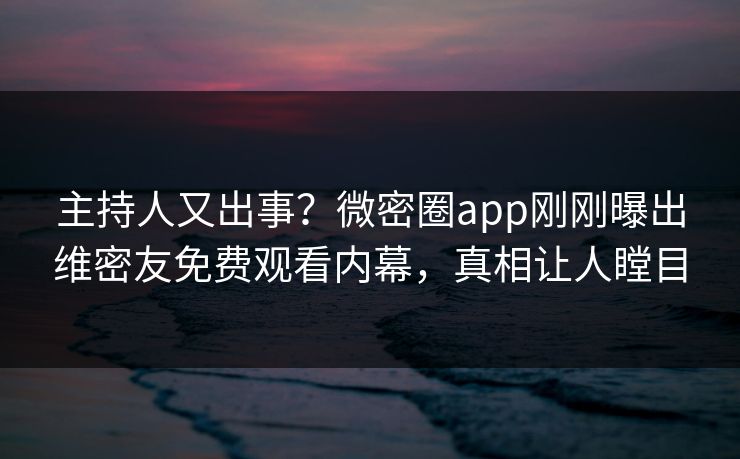 主持人又出事？微密圈app刚刚曝出维密友免费观看内幕，真相让人瞠目