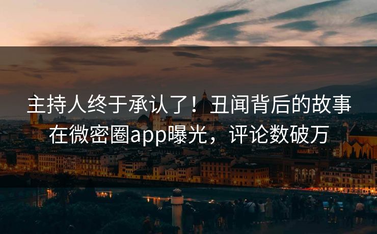 主持人终于承认了！丑闻背后的故事在微密圈app曝光，评论数破万