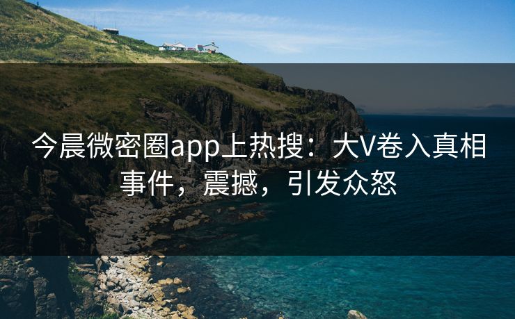 今晨微密圈app上热搜：大V卷入真相事件，震撼，引发众怒