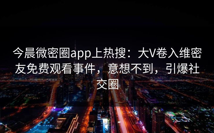 今晨微密圈app上热搜：大V卷入维密友免费观看事件，意想不到，引爆社交圈