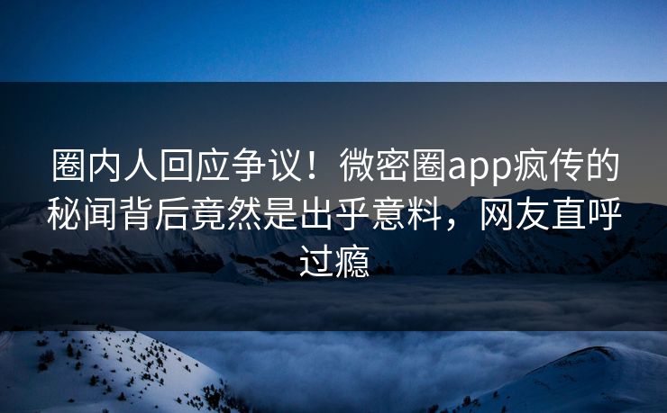 圈内人回应争议！微密圈app疯传的秘闻背后竟然是出乎意料，网友直呼过瘾