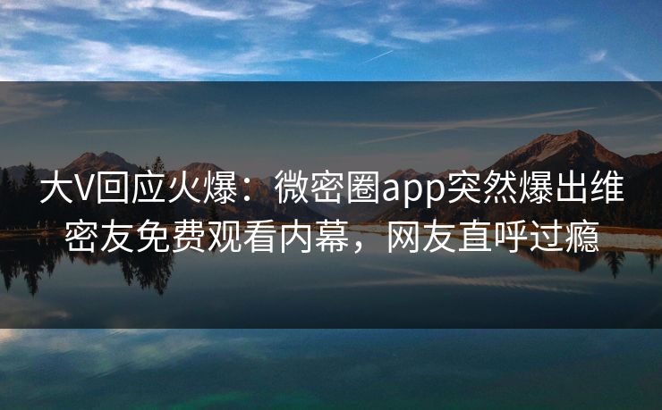 大V回应火爆：微密圈app突然爆出维密友免费观看内幕，网友直呼过瘾